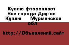 Куплю фторопласт - Все города Другое » Куплю   . Мурманская обл.